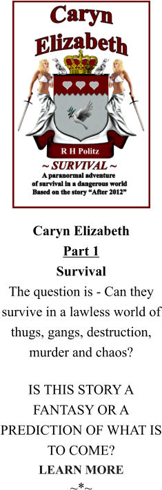 Caryn ElizabethPart 1SurvivalThe question is - Can they survive in a lawless world of thugs, gangs, destruction, murder and chaos?  IS THIS STORY A FANTASY OR A PREDICTION OF WHAT IS TO COME? LEARN MORE ~*~