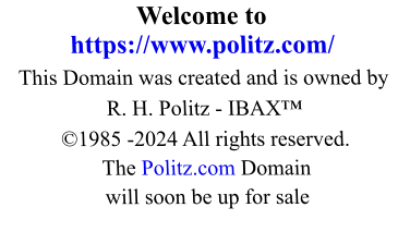 Welcome to https://www.politz.com/ This Domain was created and is owned by R. H. Politz - IBAX™ ©1985 -2024 All rights reserved. The Politz.com Domain will soon be up for sale