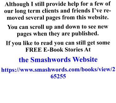 Although I still provide help for a few of our long term clients and friends I’ve removed several pages from this website.  You can scroll up and down to see new pages when they are published. If you like to read you can still get some FREE E-Book Stories At  the Smashwords Website https://www.smashwords.com/books/view/265255